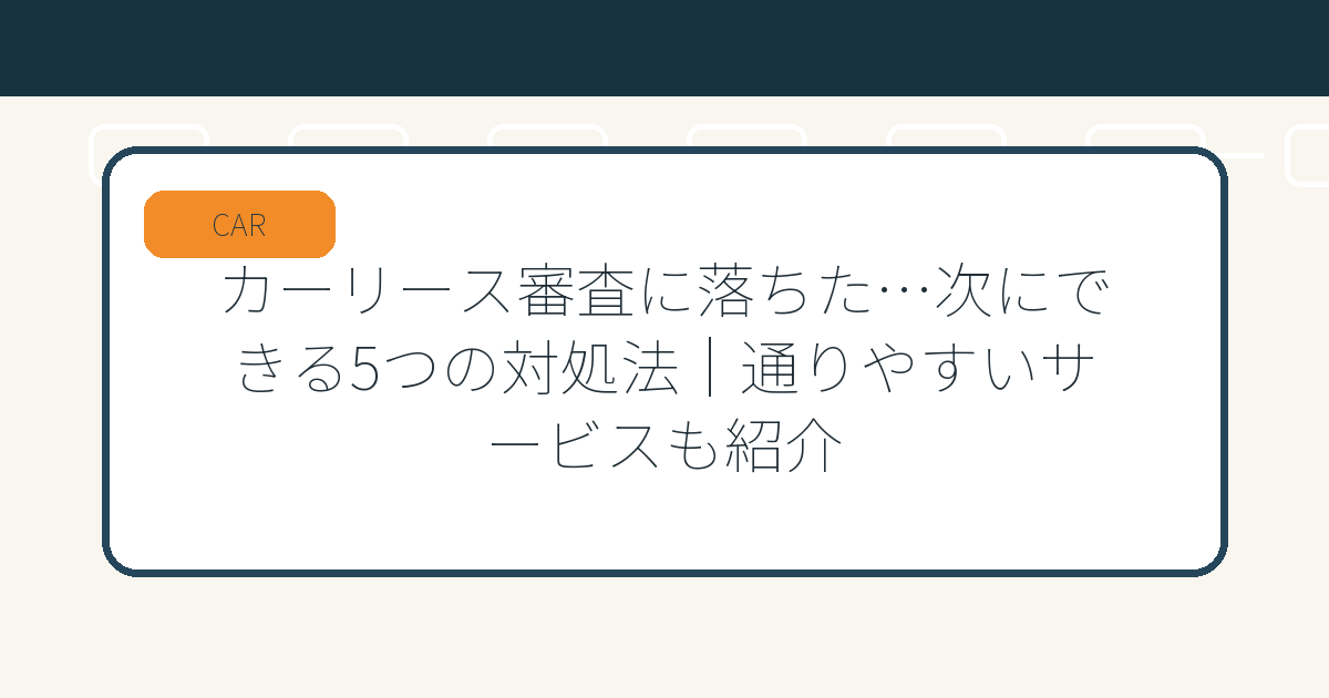 カーリース審査に落ちた…次にできる5つの対処法｜通りやすいサービスも紹介